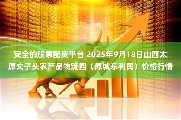 安全的股票配资平台 2025年9月18日山西太原丈子头农产品物流园（原城东利民）价格行情