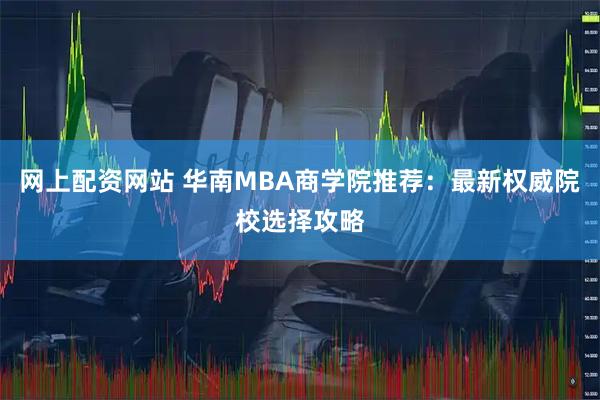 网上配资网站 华南MBA商学院推荐：最新权威院校选择攻略