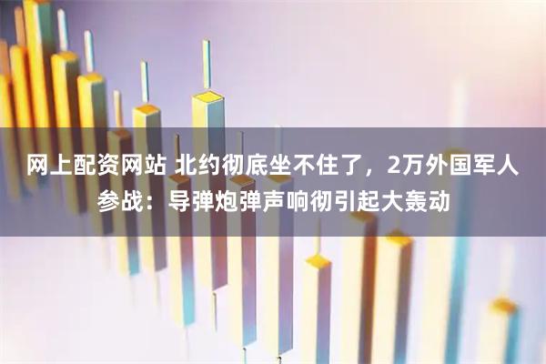 网上配资网站 北约彻底坐不住了，2万外国军人参战：导弹炮弹声响彻引起大轰动