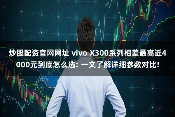 炒股配资官网网址 vivo X300系列相差最高近4000元到底怎么选: 一文了解详细参数对比!