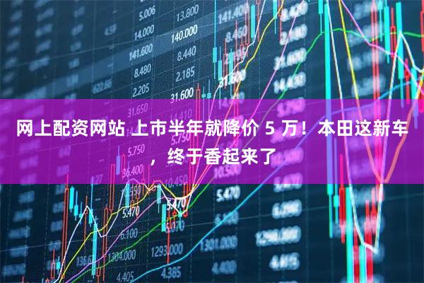 网上配资网站 上市半年就降价 5 万！本田这新车，终于香起来了