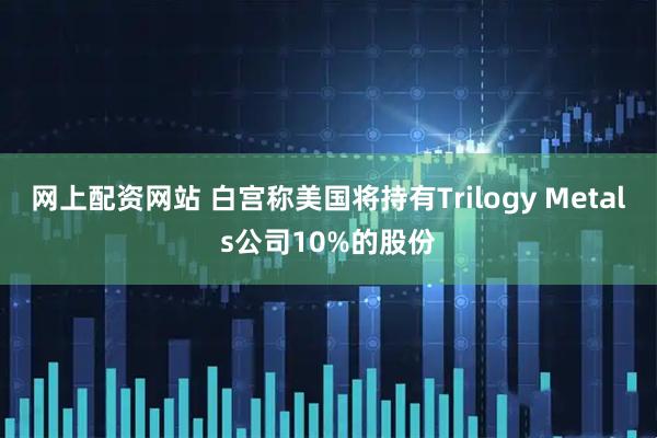 网上配资网站 白宫称美国将持有Trilogy Metals公司10%的股份
