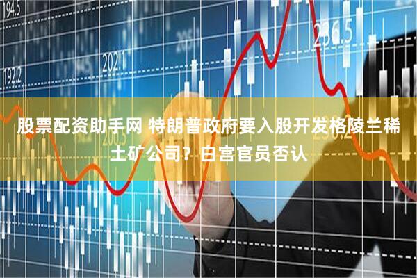 股票配资助手网 特朗普政府要入股开发格陵兰稀土矿公司？白宫官员否认