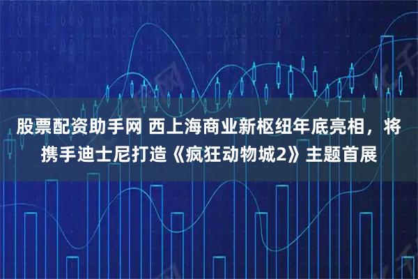 股票配资助手网 西上海商业新枢纽年底亮相，将携手迪士尼打造《疯狂动物城2》主题首展