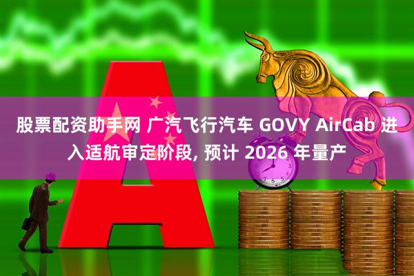 股票配资助手网 广汽飞行汽车 GOVY AirCab 进入适航审定阶段, 预计 2026 年量产