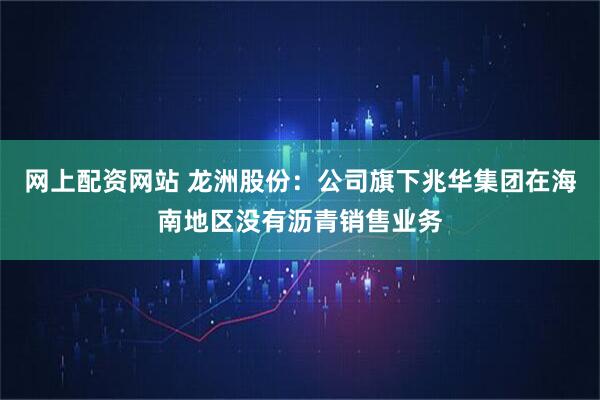 网上配资网站 龙洲股份：公司旗下兆华集团在海南地区没有沥青销售业务