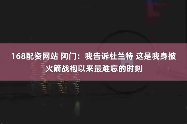 168配资网站 阿门：我告诉杜兰特 这是我身披火箭战袍以来最难忘的时刻