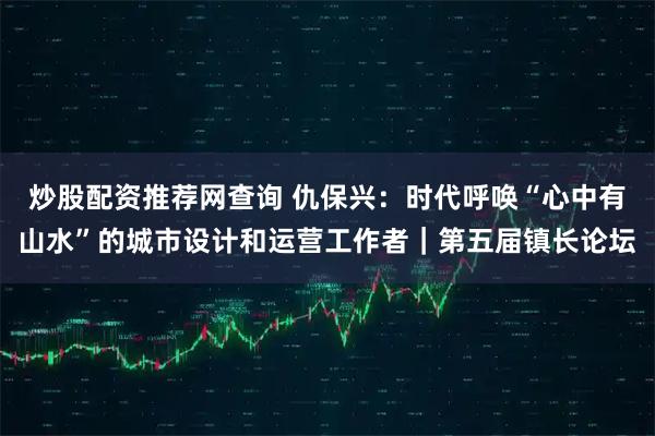 炒股配资推荐网查询 仇保兴：时代呼唤“心中有山水”的城市设计和运营工作者｜第五届镇长论坛