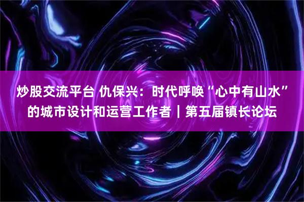 炒股交流平台 仇保兴：时代呼唤“心中有山水”的城市设计和运营工作者｜第五届镇长论坛