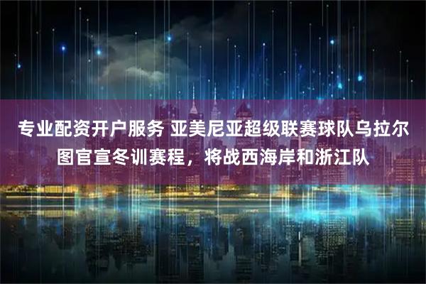 专业配资开户服务 亚美尼亚超级联赛球队乌拉尔图官宣冬训赛程，将战西海岸和浙江队