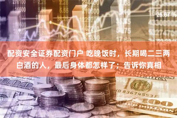 配资安全证券配资门户 吃晚饭时，长期喝二三两白酒的人，最后身体都怎样了；告诉你真相