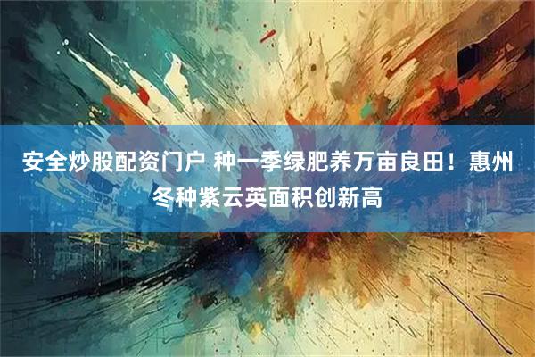 安全炒股配资门户 种一季绿肥养万亩良田！惠州冬种紫云英面积创新高