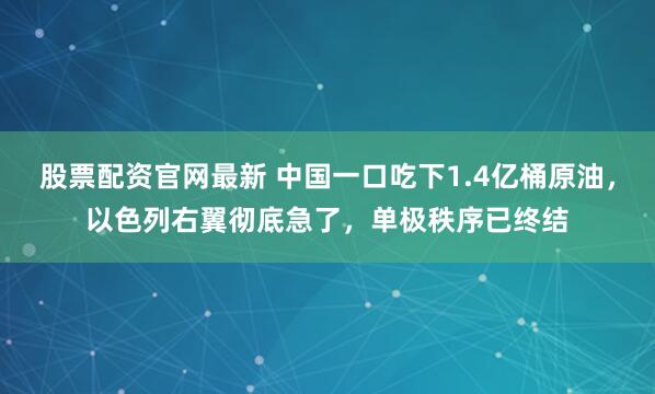 股票配资官网最新 中国一口吃下1.4亿桶原油，以色列右翼彻底急了，单极秩序已终结