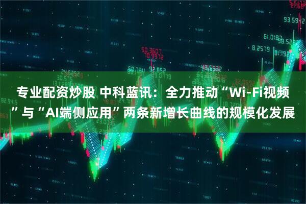 专业配资炒股 中科蓝讯：全力推动“Wi-Fi视频”与“AI端侧应用”两条新增长曲线的规模化发展