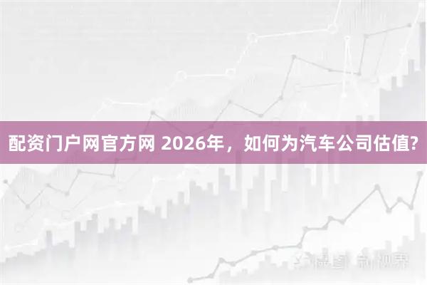 配资门户网官方网 2026年，如何为汽车公司估值?