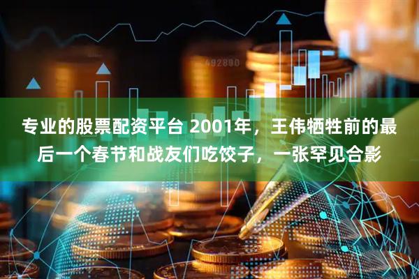 专业的股票配资平台 2001年，王伟牺牲前的最后一个春节和战友们吃饺子，一张罕见合影