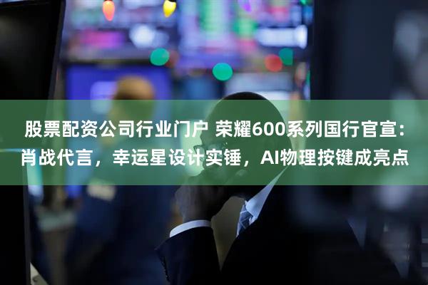 股票配资公司行业门户 荣耀600系列国行官宣：肖战代言，幸运星设计实锤，AI物理按键成亮点