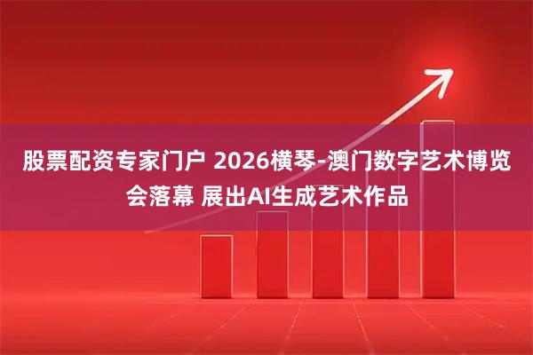 股票配资专家门户 2026横琴-澳门数字艺术博览会落幕 展出AI生成艺术作品