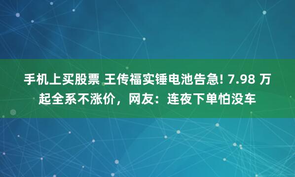 手机上买股票 王传福实锤电池告急! 7.98 万起全系不涨价，网友：连夜下单怕没车