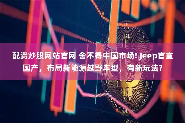 配资炒股网站官网 舍不得中国市场! Jeep官宣国产，布局新能源越野车型，有新玩法?