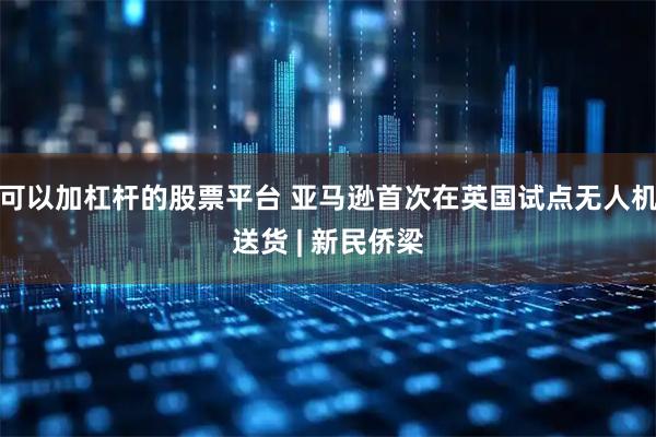 可以加杠杆的股票平台 亚马逊首次在英国试点无人机送货 | 新民侨梁