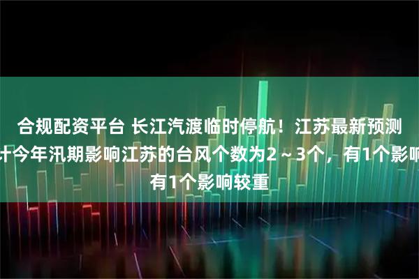 合规配资平台 长江汽渡临时停航！江苏最新预测：预计今年汛期影响江苏的台风个数为2～3个，有1个影响较重