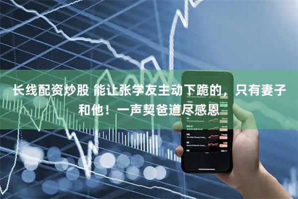 长线配资炒股 能让张学友主动下跪的，只有妻子和他！一声契爸道尽感恩
