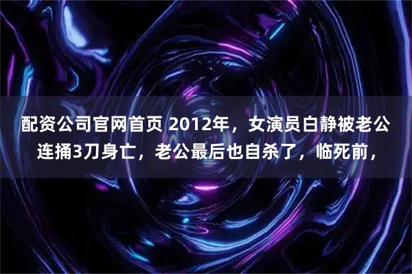 配资公司官网首页 2012年，女演员白静被老公连捅3刀身亡，老公最后也自杀了，临死前，