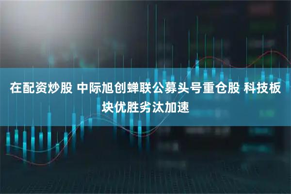 在配资炒股 中际旭创蝉联公募头号重仓股 科技板块优胜劣汰加速