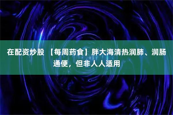 在配资炒股 【每周药食】胖大海清热润肺、润肠通便,但非人人适用