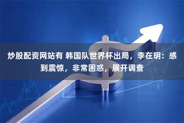 炒股配资网站有 韩国队世界杯出局，李在明：感到震惊，非常困惑，展开调查