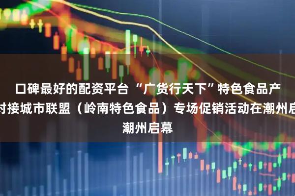 口碑最好的配资平台 “广货行天下”特色食品产销对接城市联盟（岭南特色食品）专场促销活动在潮州启幕