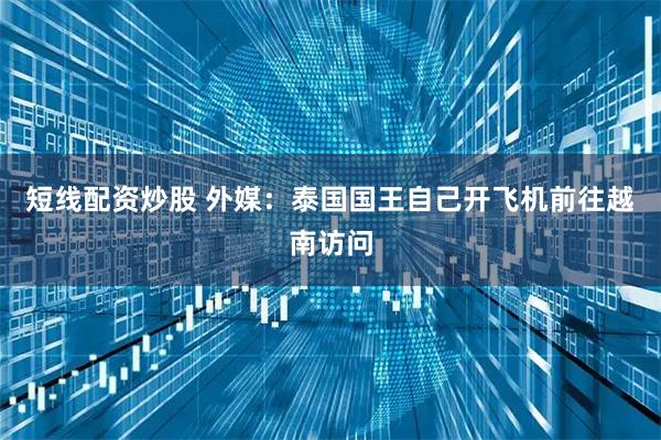 短线配资炒股 外媒：泰国国王自己开飞机前往越南访问
