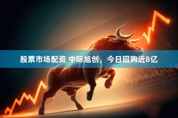 股票市场配资 中际旭创，今日回购近8亿