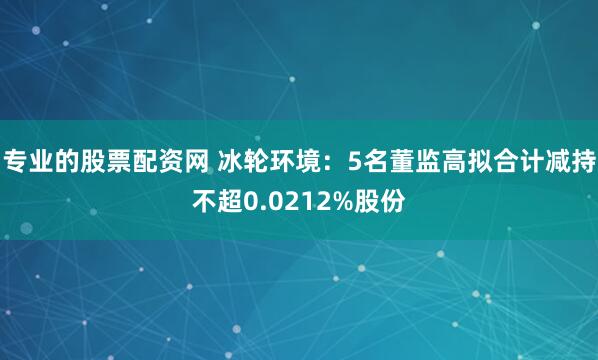 专业的股票配资网 冰轮环境:5名董监高拟合计减持不超0.0212%股份