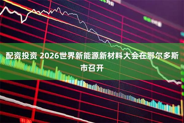 配资投资 2026世界新能源新材料大会在鄂尔多斯市召开