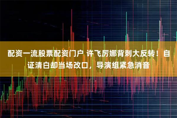 配资一流股票配资门户 许飞厉娜背刺大反转！自证清白却当场改口，导演组紧急消音