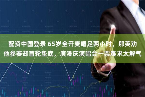 配资中国登录 65岁全开麦唱足两小时，那英劝他参赛却首轮垫底，庾澄庆演唱会一票难求太解气